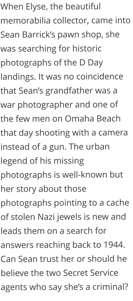 When Elyse, the beautiful memorabilia collector, came into Sean Barrick’s pawn shop, she was searching for historic photographs of the D Day landings. It was no coincidence that Sean’s grandfather was a war photographer and one of the few men on Omaha Beach that day shooting with a camera instead of a gun. The urban legend of his missing photographs is well-known but her story about those photographs pointing to a cache of stolen Nazi jewels is new and leads them on a search for answers reaching back to 1944. Can Sean trust her or should he believe the two Secret Service agents who say she’s a criminal?