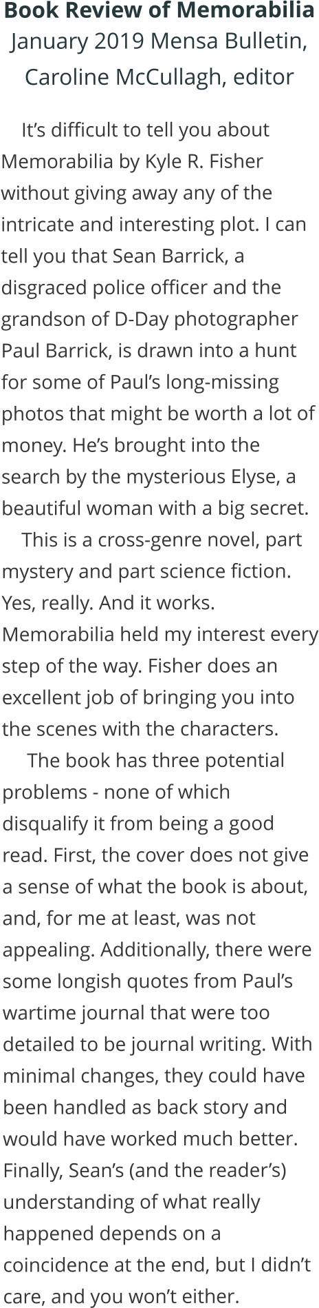 Book Review of Memorabilia January 2019 Mensa Bulletin,  Caroline McCullagh, editor       It’s difficult to tell you about Memorabilia by Kyle R. Fisher without giving away any of the intricate and interesting plot. I can tell you that Sean Barrick, a disgraced police officer and the grandson of D-Day photographer Paul Barrick, is drawn into a hunt for some of Paul’s long-missing photos that might be worth a lot of money. He’s brought into the search by the mysterious Elyse, a beautiful woman with a big secret.     This is a cross-genre novel, part mystery and part science fiction. Yes, really. And it works. Memorabilia held my interest every step of the way. Fisher does an excellent job of bringing you into the scenes with the characters.      The book has three potential problems - none of which disqualify it from being a good read. First, the cover does not give a sense of what the book is about, and, for me at least, was not appealing. Additionally, there were some longish quotes from Paul’s wartime journal that were too detailed to be journal writing. With minimal changes, they could have been handled as back story and would have worked much better. Finally, Sean’s (and the reader’s) understanding of what really happened depends on a coincidence at the end, but I didn’t care, and you won’t either.